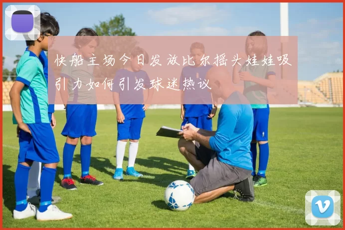 快船主场今日发放比尔摇头娃娃吸引力如何引发球迷热议