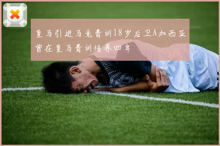 皇马引进马竞青训18岁后卫A加西亚曾在皇马青训培养四年