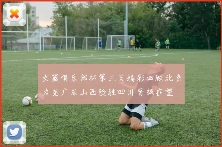 女篮俱乐部杯第三日精彩回顾北京力克广东山西险胜四川晋级在望