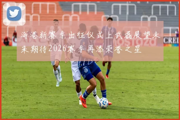 海港新赛季出征仪式上武磊展望未来期待2026赛季再添荣誉之星