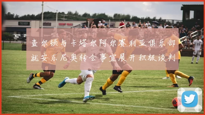 查尔顿与卡塔尔阿尔赛利亚俱乐部就安东尼奥转会事宜展开积极谈判