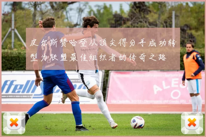 皮尔斯赞哈登从顶尖得分手成功转型为联盟最佳组织者的传奇之路