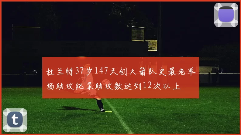 杜兰特37岁147天创火箭队史最老单场助攻纪录助攻数达到12次以上