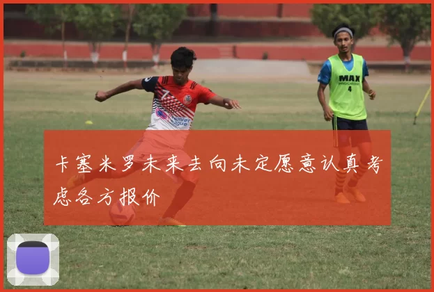 卡塞米罗未来去向未定愿意认真考虑各方报价