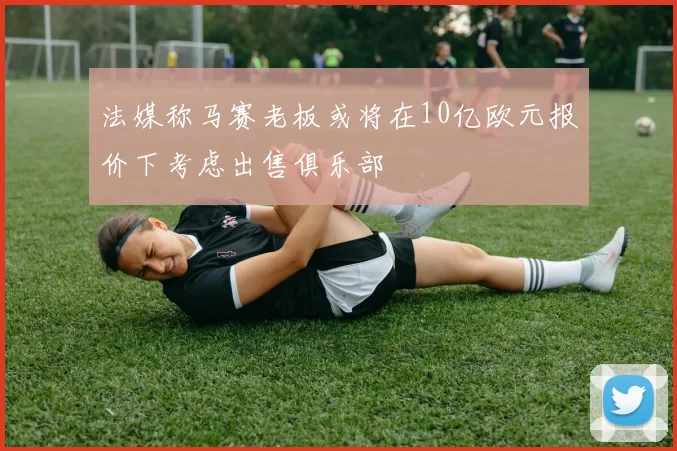 法媒称马赛老板或将在10亿欧元报价下考虑出售俱乐部