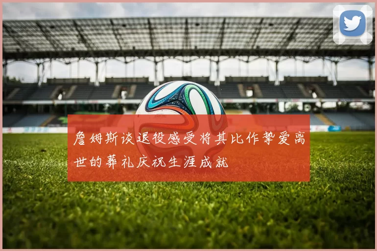 詹姆斯谈退役感受将其比作挚爱离世的葬礼庆祝生涯成就