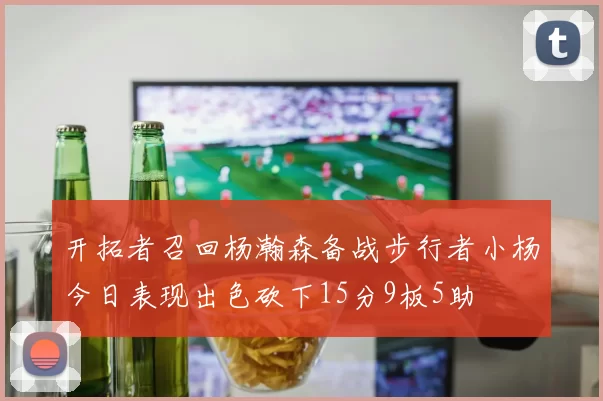 开拓者召回杨瀚森备战步行者小杨今日表现出色砍下15分9板5助
