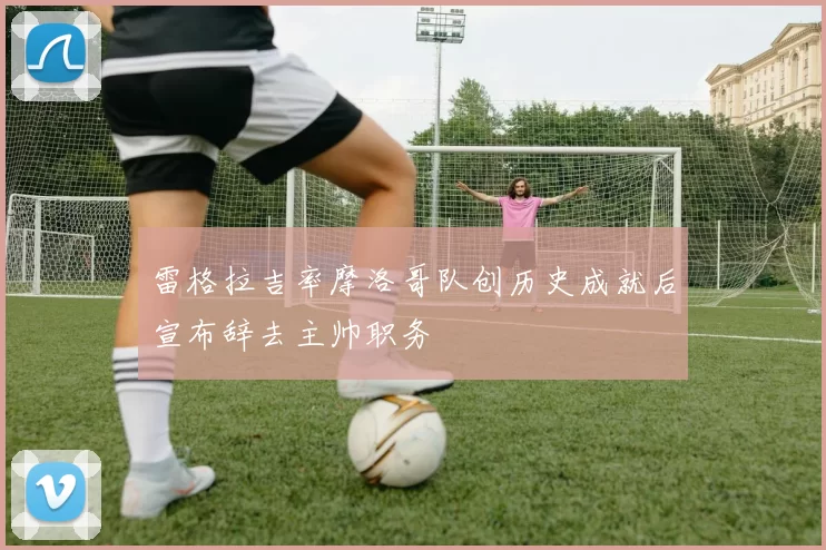雷格拉吉率摩洛哥队创历史成就后宣布辞去主帅职务