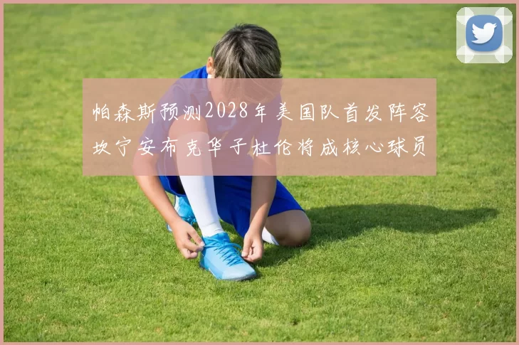帕森斯预测2028年美国队首发阵容坎宁安布克华子杜伦将成核心球员
