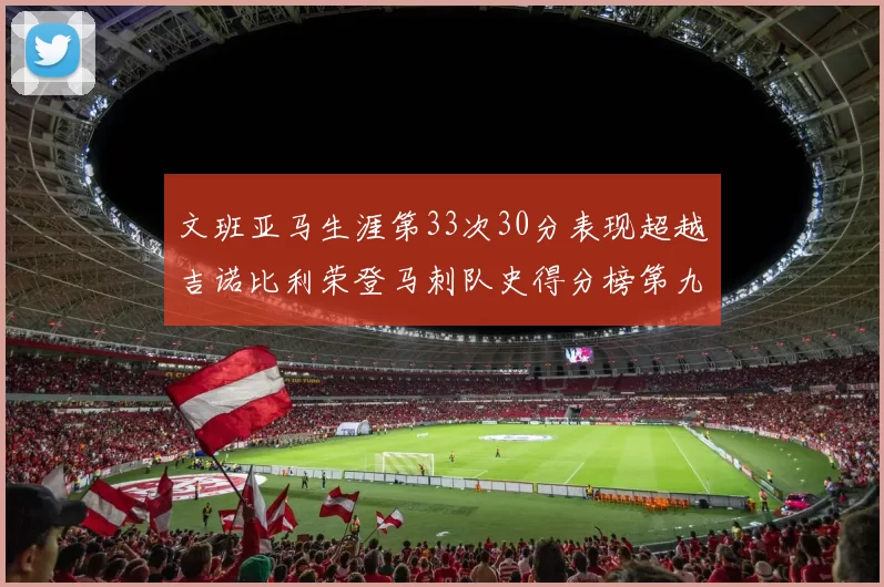 文班亚马生涯第33次30分表现超越吉诺比利荣登马刺队史得分榜第九位