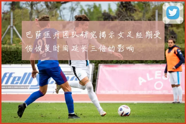 巴萨医疗团队研究揭示女足经期受伤恢复时间延长三倍的影响