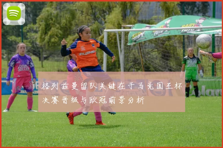 格列兹曼留队关键在于马竞国王杯决赛晋级与欧冠前景分析
