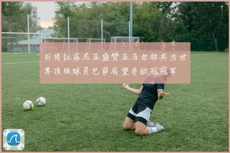 旧将拉菲尼亚盛赞亚马尔称其为世界顶级球员巴萨有望夺欧冠冠军