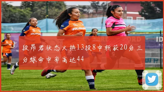 段昂君状态火热13投8中斩获20分三分球命中率高达44