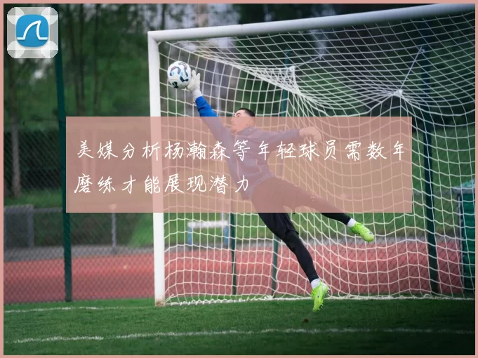 美媒分析杨瀚森等年轻球员需数年磨练才能展现潜力