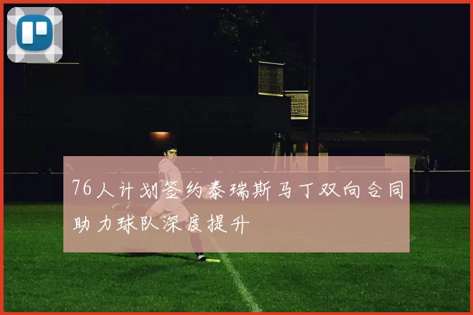 76人计划签约泰瑞斯马丁双向合同助力球队深度提升