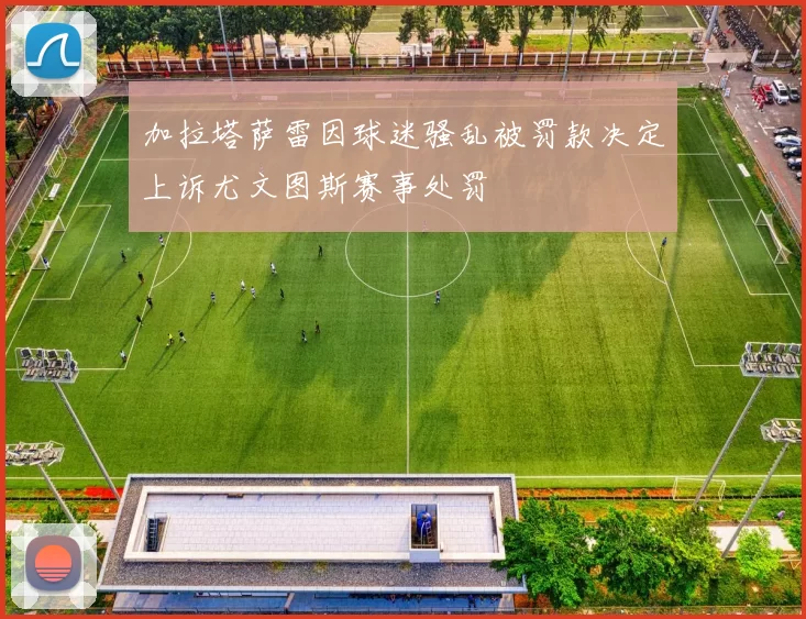 加拉塔萨雷因球迷骚乱被罚款决定上诉尤文图斯赛事处罚